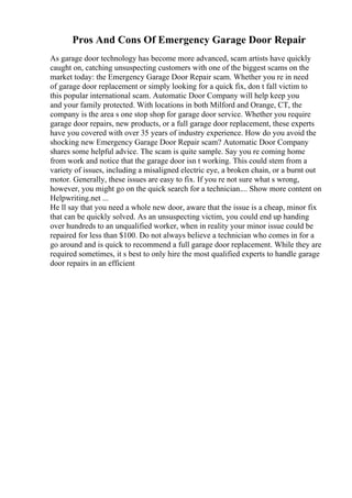 Pros And Cons Of Emergency Garage Door Repair
As garage door technology has become more advanced, scam artists have quickly
caught on, catching unsuspecting customers with one of the biggest scams on the
market today: the Emergency Garage Door Repair scam. Whether you re in need
of garage door replacement or simply looking for a quick fix, don t fall victim to
this popular international scam. Automatic Door Company will help keep you
and your family protected. With locations in both Milford and Orange, CT, the
company is the area s one stop shop for garage door service. Whether you require
garage door repairs, new products, or a full garage door replacement, these experts
have you covered with over 35 years of industry experience. How do you avoid the
shocking new Emergency Garage Door Repair scam? Automatic Door Company
shares some helpful advice. The scam is quite sample. Say you re coming home
from work and notice that the garage door isn t working. This could stem from a
variety of issues, including a misaligned electric eye, a broken chain, or a burnt out
motor. Generally, these issues are easy to fix. If you re not sure what s wrong,
however, you might go on the quick search for a technician.... Show more content on
Helpwriting.net ...
He ll say that you need a whole new door, aware that the issue is a cheap, minor fix
that can be quickly solved. As an unsuspecting victim, you could end up handing
over hundreds to an unqualified worker, when in reality your minor issue could be
repaired for less than $100. Do not always believe a technician who comes in for a
go around and is quick to recommend a full garage door replacement. While they are
required sometimes, it s best to only hire the most qualified experts to handle garage
door repairs in an efficient
 