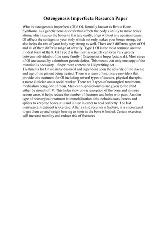 Osteogenesis Imperfecta Research Paper
What is osteogenesis imperfecta (OI)? OI, formally known as Brittle Bone
Syndrome, is a genetic bone disorder that affects the body s ability to make bones
strong which causes the bones to fracture easily, often without any apparent cause.
OI affects the collagen in your body which not only makes your bones strong, but
also helps the rest of your body stay strong as well. There are 8 different types of OI
and all of them differ in range of severity. Type 1 OI is the most common and the
mildest form of the 8. OI Type 2 is the most severe. OI can even vary greatly
between individuals of the same family ( Osteogenesis Imperfecta, n.d.). Most cases
of OI are caused by a dominant genetic defect. This means that only one copy of the
mutation is necessary... Show more content on Helpwriting.net ...
Treatments for OI are individualized and dependent upon the severity of the disease
and age of the patient being treated. There is a team of healthcare providers that
provide this treatment for OI including several types of doctors, physical therapist,
a nurse clinician and a social worker. There are 3 types of nonsurgical treatments,
medication being one of them. Medical bisphosphonates are given to the child
either by mouth of IV. This helps slow down resorption of the bone and in more
severe cases, it helps reduce the number of fractures and helps with pain. Another
type of nonsurgical treatment is immobilization, this includes casts, braces and
splints to keep the bones still and in line in order to heal correctly. The last
nonsurgical treatment is exercise. After a child receives a fracture, it is encouraged
to get them up and weight bearing as soon as the bone is healed. Certain exercises
will increase mobility and reduce risk of fractures
 