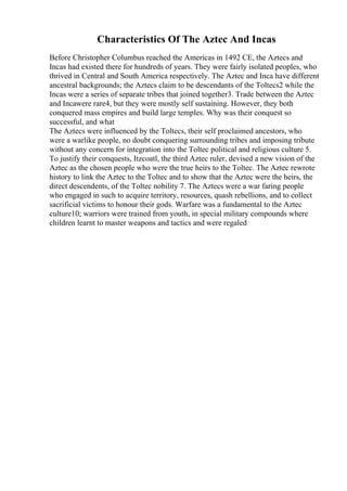 Characteristics Of The Aztec And Incas
Before Christopher Columbus reached the Americas in 1492 CE, the Aztecs and
Incas had existed there for hundreds of years. They were fairly isolated peoples, who
thrived in Central and South America respectively. The Aztec and Inca have different
ancestral backgrounds; the Aztecs claim to be descendants of the Toltecs2 while the
Incas were a series of separate tribes that joined together3. Trade between the Aztec
and Incawere rare4, but they were mostly self sustaining. However, they both
conquered mass empires and build large temples. Why was their conquest so
successful, and what
The Aztecs were influenced by the Toltecs, their self proclaimed ancestors, who
were a warlike people, no doubt conquering surrounding tribes and imposing tribute
without any concern for integration into the Toltec political and religious culture 5.
To justify their conquests, Itzcoatl, the third Aztec ruler, devised a new vision of the
Aztec as the chosen people who were the true heirs to the Toltec. The Aztec rewrote
history to link the Aztec to the Toltec and to show that the Aztec were the heirs, the
direct descendents, of the Toltec nobility 7. The Aztecs were a war faring people
who engaged in such to acquire territory, resources, quash rebellions, and to collect
sacrificial victims to honour their gods. Warfare was a fundamental to the Aztec
culture10; warriors were trained from youth, in special military compounds where
children learnt to master weapons and tactics and were regaled
 