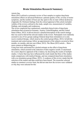Brain Stimulation Research Summary
Article One
Okun (2012) utilized a systematic review of four samples to explore deep brain
stimulation effects on advanced Parkinson s patients quality of life, severity of motor
symptoms, and the number of hours per day spent in the on state without dyskinesia
(Appendix D). Pertinent findings from the critical appraisal of this article included:
validity of the reviews utilized in the study, sample size, measurement of variables,
findings, and strengths and weaknesses.
The review employed four randomized, controlled clinical trials of deep brain
stimulation that occurred in Germany, Austria, United Kingdom, and the United
States (Okun, 2012). It did not discuss a detailed description of the search strategy
that was used to find all the relevant studies in the review. Participants were randomly
assisted to one of two groups undergo bilateral deep brain stimulation or to only
receive medical therapy, which stood as the control group (Okun, 2012). In both the
treatment and control group, follow up appointments of the subjects occurred at three
months, six months, and one year (Okun, 2012). The Okun (2012) article ... Show
more content on Helpwriting.net ...
Using four trials sanctioned for a pooled estimate on the effect of deep brain
stimulation, which assisted in the reduction of false negative results. It sanctioned
for a more objective appraisal of the evidence, by discerning the results of multiple
studies. A factor that may have influenced the result stands that three of the studies
made comparisons with medical therapy, and one compared deep brain stimulation
with a no stimulation group (Okun, 2012). A weakness of this review stands that the
selection of the studies and data could have been biased. The researcher selected
studies to construct a review from, but did not state how the reviews were validated
or why they were selected for this
 