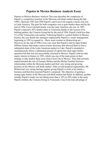 Pepsico in Mexico Business Analysis Essay
Pepsico in Mexico Business Analysis This case describes the complexity of
PepsiCo s competitive position in the Mexican soft drink market during the late
1990 s. Between 1993 and 1996 PepsiCo and Coca Cola waged a classic cola war
in Latin America. The goal for both companies was to gain market share and by the
end of 1996, Coca Cola had clearly won the Latin America cola war. In 1993
PepsiCo enjoyed a 42% market share in Venezuela thanks to the success of its
bottling partner, the Cisneros Group but by the end of 1996, PepsiCo held less than
1% of the Venezuelan cola market. Following PepsiCo s anchor bottler in Mexico,
Gemex, the case details the strategies employed by PepsiCo s senior management
beginning in 1993 to expand its... Show more content on Helpwriting.net ...
However, by the end of 1996 it was very clear that PepsiCo and its super bottler
affiliate Gemex had made a series of poor decisions that allowed them to lose a
substantial share of the Latin American market to Coke. PepsiCo intended to
simultaneously infuse a substantial amount of capital into each super bottler
operation but that was not successfully executed in Mexico. PepsiCo did not take
equity interest in Gemex in 1993, which was one of the main points in their
strategy to take market share away from Coca Cola in Mexico. They had seriously
underestimated the role of Enrique Molina and the Molina Families business
relationships within the Mexican market and their very strong and growing
position on the Mexico soft drink market. After several proposal negotiations, Mr.
Molina had very strong feelings against giving PepsiCo a look at his family s
business and therefore rejected PepsiCo s proposal. The objective of gaining a
strong super bottler in the Mexican soft drink market had failed. In addition, another
mistake PepsiCo made was not taking more than a 10% to 20% stake in the main
PepsiCo bottler, the Cisneros Group in Venezuela. Coca Cola took advantage of
 