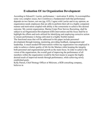 Evaluation Of An Organization Development
According to Edward E. Lawler, performance = motivation X ability. It oversimplifies
some very complex issues, but it reinforces a fundamental truth that performance
depends on two factors, not one (pg. 635). I agree with Lawler and in my opinion, an
organization needs employees that are able to perform their job in a highly competent
manner and motivation coupled with ability is the cornerstone to achieve this desired
outcome. My current organization, Marine Corps Prior Service Recruiting, shall be
subject to an Organization Development (OD) intervention and the focus shall be to
highlight the efforts and tools utilized for identifying and employing corrective action
to ensure performance is being cultivated in a highly fruitful manner.
The functional areas that will be addressed in this paper include personnel
development through training, mentoring, providing feedback, management and
leadership. A much needed OD intervention within my organization was employed in
order to achieve a better quality of life for the Marines while keeping the integrity
both personnel and organizational growth as the main focus. In order to achieve the
vision of the organization, the overall goal of improving the performance of all
members within the organization would be the best means to acquire the highly
desired result of improved morale through performance, while achieving newly
established goals.
Kelly Parson, Chief Strategy Officer at Melcrum, a B2B consulting company,
believes in
 