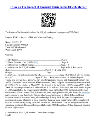Essay on The Impact of Financial Crisis on the Uk Job Market
The impact of the financial crisis on the UK job market and employment (2007–2009)
Module: PM021–Aspects of British Culture and Society
Name: JUN YU WU
Student Number: 0908108
Tutor: Jeff Meadowcroft
Word Count: 1,970
Contents
1. Introduction.................................................................................Page 3
2. Global financial crisis (2007–2009).............................................Page 3
3. Influence on world job market...................................................Page 3–4
4. Influence on the UK job market.................................................Page 4–5 4.1 Short–term
changes..............................................................Page4–5 4.2 Long–term
changes................................................................Page 5
5. Analysis of current situation in the UK....................................Page 5 5.1 "British jobs for British
workers"........................................Page 6 5.2 Job ... Show more content on Helpwriting.net ...
Taking into account those employed part time for economic reasons and discouraged workers was
16.3%. (Bureau of Labor Statistics, US Government, 2009) In Spain, the unemployment rate stood
at 18.7% (37% for youths) in May 2009 – the highest in the eurozone. (CBCNews.ca, 2009) In July
2009, the unemployment rate was reduced from 9.5% to 9.4%. Even fewer jobs were lost in August,
216,000, recorded as the lowest number of jobless since September 2008, but the unemployment
rate rose to 9.7% in October 2009, it is said that some employers who cut jobs due to the recession
are beginning to hire them back. The rise of advanced economies in China, India, and Brazil
increased the total amount of word job market significantly. With the rapid development of
communication and education in these countries, there are more workers allowed to compete with
workers in traditionally strong countries, such as the United States. This has a negative effect on
wages and contributed to unemployment. (Telegraph, 2009) In addition, Britain has equal situation
in terms of job market.
4. Influence on the UK job market 1. Short–term changes
|[pic] |
 