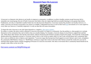 Research Paper On Locavore
A locavore is a character who desires to eat locally to empower a community, in addition, to achieve healthy systems except locavores fail to
remember one crucial group, the rest of Earth. Locavores who believe they are improving Earth are actually harming it even greater than before.
Furthermore, not only is it harmful to mother Earth, but even the locavores themselves. Locavores assume they decide to eat locally; however, in
reality, locavores are forced to eat locally as no choice is available. Understand locavores as well as their local food movements as it is seen superb to
every other eye; however, if carefully inspected, it is only an idea that will cause misconduct.
To begin this rant a locavore is one who limits themselves, a negative...show more content...
No matter, to restate, the entire world is affected if a locavore movement is to begin in a community. See the problem is, when people try to include
themselves in the community they start to believe they are actually helping. For example, a locavore shops at a local farm to support him and him
only. What about other farmers who had the same dream, industry businesses that formed to produce food for the people. All around the world people
should realize how important everyone is. Everyone wants to have a role in life no matter what it is, but if only worried about one's community then
this is seen as selfish act only to improve one's reputation. "Locavores argue that buying local food supports an area's farmers and, in turn, strengthens
the community (McWilliams, Source C)." McWilliams continues to argue that it does in fact hurt other farmers around the world, how can one be
satisfied when another farmer could be struggling all because of a locavore movement. One idea or movement that is community based should not be
enough to take effect on the rest of the
Get more content on HelpWriting.net
 