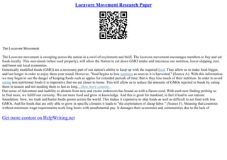 Locavore Movement Research Paper
The Locavore Movement
The Locavore movement is sweeping across the nation in a swirl of excitement and thrill. The locavore movement encourages members to buy and eat
foods locally. This movement (when used properly), will allow the Nation to cut down GMO intake and maximize our nutrition, lower shipping cost,
and boost our local economies.
Genetically modified foods (GMO) are a necessary part of our nation's ability to keep up with the required food. They allow us to make food bigger,
and last longer in order to enjoy them year round. However, "food begins to lose nutrition as soon as it is harvested." (Source A). With this information
we may begin to see the danger of keeping foods such as apples for extended periods of time; that is they lose much of their nutrition. In order to avoid
eating non nutritional foods it is imperative that we eat closer to home. This will allow us to reduce the amounts of GMOs injected to foods by eating
them in season and not needing them to last as long....show more content...
Our sense of Adventure and inability to abstain from new and exotic endeavors has bound us with a flaxen cord. With each new finding probing us
to find more, we fulfill our curiosity. We eat more food and grow in knowledge. And this is great for mankind, in fact it lead to our nations
foundation. Now, we trade and barter foods grown across the world. This makes it expensive to ship foods as well as difficult to eat food with less
GMOs. And for foods that are only able to grow in specific climates it leads to "the exploitation of cheap labor." (Source F). Meaning that countries
without minimum wage requirements work long hours with unsubstantial pay. It damages their economies and communities due to the lack of
Get more content on HelpWriting.net
 