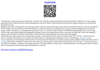 Locavorism
"Green living" is becoming the way of the future. Everyone will eat fresh, locally sourced foods, packed with nutrients. GMO free. As more people
grab ahold of this trend and spread it around, shaming those who don't follow in their footsteps, they ignore the negative impacts that could develop
through locavorism.
Buying locally reduces transportation, therefore less carbon emission is released into the air. Does this not mean that locavorism could save the planet?
Well it actually may not according to James McWilliams, a writer on Forbes.com. McWilliams says, "factors other than shipping far outweigh the
energy it takes to transport food...transportation accounts for only 11% of food's carbon footprint." McWilliams regards things such as water usage,
fertilizer types, processing methods and packaging techniques to prove that buying fresher foods is not always the right idea. Farms and companies
that are said to be 'green' and 'better for the planet' could actually be harming the planet much more than they thought.
McWilliams also references the issue of the economy, stating, "it also hurts farmers in other parts of the world. The U.K. buys... green beans from
Kenya... threatens the livelihood of 1.5 million sub–Saharan farmers." Buying strictly locally grown foods will put large...show more content...
In an excerpt from a book about the 100 mile diet by Alisa Smith and J.B. McKinnon, the authors speak to professor Marion Nestle, the former chair of
nutrition, food studies, and public health at New York university, about people's concerns about the foods they eat. Nestle says, "it is [not] necessary to
eat locally to be healthy... people are not nutrient–deprived." The largest fight for eating locally is the health benefits, yet eating locally does not mean a
person is less healthy and/or nutrient–deprived than that of a locavore
Get more content on HelpWriting.net
 