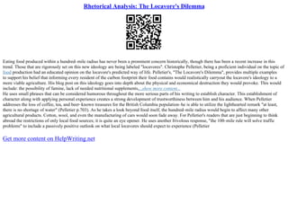 Rhetorical Analysis: The Locavore's Dilemma
Eating food produced within a hundred–mile radius has never been a prominent concern historically, though there has been a recent increase in this
trend. Those that are rigorously set on this new ideology are being labeled "locavores". Christophe Pelletier, being a proficient individual on the topic of
food production had an educated opinion on the locavore's predicted way of life. Pelletier's, "The Locavore's Dilemma", provides multiple examples
to support his belief that informing every resident of the carbon footprint their food contains would realistically carryout the locavore's ideology to a
more viable agriculture. His blog post on this ideology goes into depth about the physical and economical destruction they would provoke. This would
include: the possibility of famine, lack of needed nutritional supplements,...show more content...
He uses small phrases that can be considered humorous throughout the more serious parts of his writing to establish character. This establishment of
character along with applying personal experience creates a strong development of trustworthiness between him and his audience. When Pelletier
addresses the loss of coffee, tea, and beer–known treasures for the British Columbia population–he is able to utilize the lighthearted remark "at least,
there is no shortage of water" (Pelletier p.703). As he takes a look beyond food itself, the hundred–mile radius would begin to affect many other
agricultural products. Cotton, wool, and even the manufacturing of cars would soon fade away. For Pelletier's readers that are just beginning to think
abroad the restrictions of only local food sources; it is quite an eye opener. He uses another frivolous response, "the 100–mile rule will solve traffic
problems" to include a passively positive outlook on what local locavores should expect to experience (Pelletier
Get more content on HelpWriting.net
 