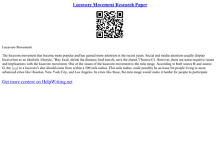 Locavore Movement Research Paper
Locavore Movement
The locavore movement has become more popular and has gained more attention in the recent years. Social and media attention usually display
locavorism as an idealistic lifestyle, "Buy local, shrink the distance food travels, save the planet."(Source C). However, there are some negative issues
and implications with the locavore movement. One of the issues of the locavore movement is the mile range. According to both source B and source
G, the food in a locavore's diet should come from within a 100 mile radius. This mile radius could possibly be an issue for people living in more
urbanized cities like Houston, New York City, and Los Angeles. In cities like these, the mile range would make it harder for people to participate
Get more content on HelpWriting.net
 