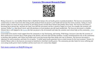Locavore Movement Research Paper
Being a locavore is a very healthy lifestyle that is inhabited by human who eat locally grown or produced products. The locavore movement has
created notice to other local towns that eating locally produced food can preserve your health and increase the town's economy. Eating at a local
farmers market can ensure the local economy by providing income towards those farmers that produce these foods. The locavore movement is
becoming big in present day, and there are many ways that this movement can have a positive impact on a town, for example, the economy will
increase, fresher food that doesn't travel, and with purchases on local produces provide much needed jobs. The locavore movement is a healthy
lifestyle that is well adapted to the human diet that can preserve the environment and make the common rural citizen help out the community....show
more content...
Local small towns need as much support from the community to stay functioning, and running. With being a locavore it provides the economy of
these small towns to increase due to funds going to the farmers, and stores that sell these products. Locally owned businesses rely on the community
to purchase their products, and if these local shops aren't receiving income than these shops can't stay in business. The locavore movement is
important for rural economies, and better for air quality. "A dollar spent locally generates twice as much income for the local economy" (Source A)
Jennifer Maiser refers to the locavore movement as beneficial to food that's locally grown. The community provides funds for towns suffering and
even eating locally grown food is healthier and has much more of a variety than shipped
Get more content on HelpWriting.net
 