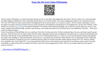 Essay On The Lost Colony Of Roanoke
The lost colony of Roanoke is a controversial topic because no one is sure about what happened to the colony. The lost colony was a colony founded
by Walter Raleigh established in 1585 on Roanoke Island which is now North Carolina. The colony disappeared without a trace sometime between
1587 and 1590. There are many theories about what happened to the colony but there is no conclusive answer. The lost colony of Roanoke is one of
the biggest and oldest American mysteries because of the uncertainty surrounding the circumstances of its disappearance. On the 25th of March, 1584 a
charter was issued to Walter Raleigh from Queen Elizabeth I. The charter issued stated that Raleigh was "to discover, search, finde out, and view such
remote, heathen and barbarous lands, countries, and territories, not actually possessed of any Christian Prince, nor inhabited by Christian ... Show more
content on Helpwriting.net ...
It drew the attention of David Phelps who was a professor from East Carolina university. He then conducted digs in the area and found a gold ring and
gun lock, which he believed to be solid evidence that the settlers integrated with the natives (Hampton). The gold ring was examined and determined by
researchers John Brooke–Little and Barbara Hird to have the crest of the Kendall family on it. There were two men that had the surname Kendall that
were apart of the attempts at colonizing Roanoke. One, however, was picked up by Sir Francis Drake (Family Crest on Sixteenth–Century Gold Ring
Tentatively Identified). Though this was never confirmed and the artifact was found with other artifacts dating around 1670–1720. However Phelps
never tested the ring. And in April 2017, it was announced by Charles Ewen, who tested the ring, found that it was all brass and not gold. Ewen said
it's probably a common item that was traded to the Natives after lost colony disappeared (Lawler). This was yet another dead end in the quest to
mystery of the lost
... Get more on HelpWriting.net ...
 