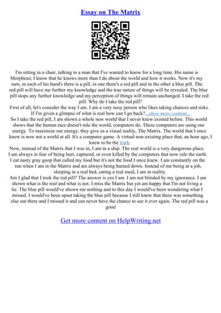 Essay on The Matrix
I'm sitting in a chair, talking to a man that I've wanted to know for a long time. His name is
Morpheus; I know that he knows more than I do about the world and how it works. Now it's my
turn, in each of his hand's there is a pill, in one there's a red pill and in the other a blue pill. The
red pill will have me further my knowledge and the true nature of things will be revealed. The blue
pill stops any further knowledge and my perception of things will remain unchanged. I take the red
pill. Why do I take the red pill?
First of all, let's consider the way I am. I am a very nosy person who likes taking chances and risks.
If I'm given a glimpse of what is real how can I go back?...show more content...
So I take the red pill, I am shown a whole new world that I never knew existed before. This world
shows that the human race doesn't rule the world, computers do. These computers are using our
energy. To maximize our energy, they give us a visual reality, The Matrix. The world that I once
knew is now not a world at all. It's a computer game. A virtual non–existing place that, an hour ago, I
knew to be the truth.
Now, instead of the Matrix that I was in, I am in a ship. The real world is a very dangerous place.
I am always in fear of being hurt, captured, or even killed by the computers that now rule the earth.
I eat nasty gray goop that called my food but it's not the food I once knew. I am constantly on the
run when I am in the Matrix and am always being hunted down. Instead of me being at a job,
sleeping in a real bed, eating a real meal, I am in reality.
Am I glad that I took the red pill? The answer is yes I am. I am not blinded by my ignorance. I am
shown what is the real and what is not. I miss the Matrix but yet am happy that I'm not living a
lie. The blue pill would've shown me nothing and to this day I would've been wondering what I
missed. I would've been upset taking the blue pill because I still knew that there was something
else out there and I missed it and can never have the chance to see it ever again. The red pill was a
good
Get more content on HelpWriting.net
 