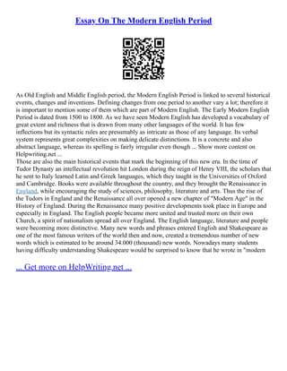Essay On The Modern English Period
As Old English and Middle English period, the Modern English Period is linked to several historical
events, changes and inventions. Defining changes from one period to another vary a lot; therefore it
is important to mention some of them which are part of Modern English. The Early Modern English
Period is dated from 1500 to 1800. As we have seen Modern English has developed a vocabulary of
great extent and richness that is drawn from many other languages of the world. It has few
inflections but its syntactic rules are presumably as intricate as those of any language. Its verbal
system represents great complexities on making delicate distinctions. It is a concrete and also
abstract language, whereas its spelling is fairly irregular even though ... Show more content on
Helpwriting.net ...
Those are also the main historical events that mark the beginning of this new era. In the time of
Tudor Dynasty an intellectual revolution hit London during the reign of Henry VIII, the scholars that
he sent to Italy learned Latin and Greek languages, which they taught in the Universities of Oxford
and Cambridge. Books were available throughout the country, and they brought the Renaissance in
England, while encouraging the study of sciences, philosophy, literature and arts. Thus the rise of
the Tudors in England and the Renaissance all over opened a new chapter of "Modern Age" in the
History of England. During the Renaissance many positive developments took place in Europe and
especially in England. The English people became more united and trusted more on their own
Church, a spirit of nationalism spread all over England. The English language, literature and people
were becoming more distinctive. Many new words and phrases entered English and Shakespeare as
one of the most famous writers of the world then and now, created a tremendous number of new
words which is estimated to be around 34.000 (thousand) new words. Nowadays many students
having difficulty understanding Shakespeare would be surprised to know that he wrote in "modern
... Get more on HelpWriting.net ...
 