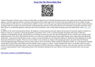 Essay On The Movie Rain Man
Abstract This paper will show how in the movie Rain Man, an adult man acts with high functioning autism. How great certain skills are that make him
appear as if he has supermen abilities, while also showing the need for adult supervision for other events that unfold in the movie. While sourcing
several references what autism is, its characteristics and how to treat it at an early age to get the best functional outcome as an adult. Along with some
of dangers that's face people with autism from the world around them and my own personal reflections on interacting with people with autism. Rain
Man Autism is an interesting diagnosis specially when first encountered it with a young child screaming cause they enjoying the sound...show more
content...
In addition to the social communication deficits, the diagnosis of autism spectrum disorder requires the presence of restricted, repetitive patterns of
behavior, interests, or activities" (American Psychiatric Association, 2013, p. 69). A common disorder associated with autism is Obsessive
compulsive disorder(OCD). People with OCD have to do things at certain way each time and with Raymond, he has a ritualist way of doing certain
things (Kearny & Trull, 2015). Raymond fits the bill to a tee, that he is a high functioning Autistic adult that has some unique skills and interesting
inclinations. A big question that has been raised, is autism a result of biological or environmental influences? People have been debating this for the
better part of the last two decades. There was even a debate in one of classes in collage on how people get autism. An article from the National
Center for Biotechnology Information states its nature and you are born with these unique tendencies (Strathearn, 2009). As an Occupational Therapy
Assistant(OTA) that works with children with this disorder I have to agree it is nature. A great example from work is two brother, they have great
parents who did all the right things when it came to having them but both of them have a diagnosis of autism. They are really cool boys one of them
even has a great aptitude to draw really great portraits of his classmates during his free time. Based on the article mentioned earlier and my open
personal
Get more content on HelpWriting.net
 