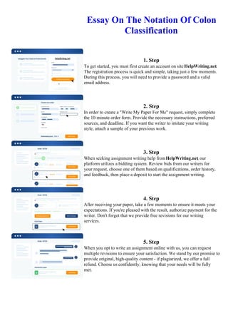 Essay On The Notation Of Colon
Classification
1. Step
To get started, you must first create an account on site HelpWriting.net.
The registration process is quick and simple, taking just a few moments.
During this process, you will need to provide a password and a valid
email address.
2. Step
In order to create a "Write My Paper For Me" request, simply complete
the 10-minute order form. Provide the necessary instructions, preferred
sources, and deadline. If you want the writer to imitate your writing
style, attach a sample of your previous work.
3. Step
When seeking assignment writing help fromHelpWriting.net, our
platform utilizes a bidding system. Review bids from our writers for
your request, choose one of them based on qualifications, order history,
and feedback, then place a deposit to start the assignment writing.
4. Step
After receiving your paper, take a few moments to ensure it meets your
expectations. If you're pleased with the result, authorize payment for the
writer. Don't forget that we provide free revisions for our writing
services.
5. Step
When you opt to write an assignment online with us, you can request
multiple revisions to ensure your satisfaction. We stand by our promise to
provide original, high-quality content - if plagiarized, we offer a full
refund. Choose us confidently, knowing that your needs will be fully
met.
Essay On The Notation Of Colon Classification Essay On The Notation Of Colon Classification
 