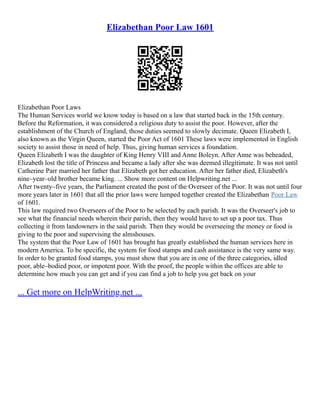 Elizabethan Poor Law 1601
Elizabethan Poor Laws
The Human Services world we know today is based on a law that started back in the 15th century.
Before the Reformation, it was considered a religious duty to assist the poor. However, after the
establishment of the Church of England, those duties seemed to slowly decimate. Queen Elizabeth I,
also known as the Virgin Queen, started the Poor Act of 1601 These laws were implemented in English
society to assist those in need of help. Thus, giving human services a foundation.
Queen Elizabeth I was the daughter of King Henry VIII and Anne Boleyn. After Anne was beheaded,
Elizabeth lost the title of Princess and became a lady after she was deemed illegitimate. It was not until
Catherine Parr married her father that Elizabeth got her education. After her father died, Elizabeth's
nine–year–old brother became king. ... Show more content on Helpwriting.net ...
After twenty–five years, the Parliament created the post of the Overseer of the Poor. It was not until four
more years later in 1601 that all the prior laws were lumped together created the Elizabethan Poor Law
of 1601.
This law required two Overseers of the Poor to be selected by each parish. It was the Overseer's job to
see what the financial needs wherein their parish, then they would have to set up a poor tax. Thus
collecting it from landowners in the said parish. Then they would be overseeing the money or food is
giving to the poor and supervising the almshouses.
The system that the Poor Law of 1601 has brought has greatly established the human services here in
modern America. To be specific, the system for food stamps and cash assistance is the very same way.
In order to be granted food stamps, you must show that you are in one of the three categories, idled
poor, able–bodied poor, or impotent poor. With the proof, the people within the offices are able to
determine how much you can get and if you can find a job to help you get back on your
... Get more on HelpWriting.net ...
 