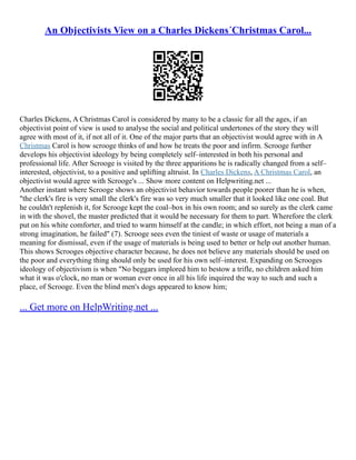 An Objectivists View on a Charles Dickens´Christmas Carol...
Charles Dickens, A Christmas Carol is considered by many to be a classic for all the ages, if an
objectivist point of view is used to analyse the social and political undertones of the story they will
agree with most of it, if not all of it. One of the major parts that an objectivist would agree with in A
Christmas Carol is how scrooge thinks of and how he treats the poor and infirm. Scrooge further
develops his objectivist ideology by being completely self–interested in both his personal and
professional life. After Scrooge is visited by the three apparitions he is radically changed from a self–
interested, objectivist, to a positive and uplifting altruist. In Charles Dickens, A Christmas Carol, an
objectivist would agree with Scrooge's ... Show more content on Helpwriting.net ...
Another instant where Scrooge shows an objectivist behavior towards people poorer than he is when,
"the clerk's fire is very small the clerk's fire was so very much smaller that it looked like one coal. But
he couldn't replenish it, for Scrooge kept the coal–box in his own room; and so surely as the clerk came
in with the shovel, the master predicted that it would be necessary for them to part. Wherefore the clerk
put on his white comforter, and tried to warm himself at the candle; in which effort, not being a man of a
strong imagination, he failed" (7). Scrooge sees even the tiniest of waste or usage of materials a
meaning for dismissal, even if the usage of materials is being used to better or help out another human.
This shows Scrooges objective character because, he does not believe any materials should be used on
the poor and everything thing should only be used for his own self–interest. Expanding on Scrooges
ideology of objectivism is when "No beggars implored him to bestow a trifle, no children asked him
what it was o'clock, no man or woman ever once in all his life inquired the way to such and such a
place, of Scrooge. Even the blind men's dogs appeared to know him;
... Get more on HelpWriting.net ...
 