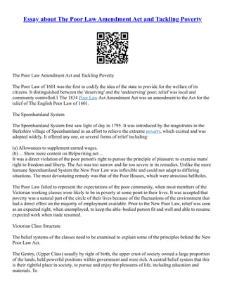 Essay about The Poor Law Amendment Act and Tackling Poverty
The Poor Law Amendment Act and Tackling Poverty
The Poor Law of 1601 was the first to codify the idea of the state to provide for the welfare of its
citizens. It distinguished between the 'deserving' and the 'undeserving' poor; relief was local and
community controlled.1 The 1834 Poor Law Act Amendment Act was an amendment to the Act for the
relief of The English Poor Law of 1601.
The Speenhamland System
The Speenhamland System first saw light of day in 1795. It was introduced by the magistrates in the
Berkshire village of Speenhamland in an effort to relieve the extreme poverty, which existed and was
adopted widely. It offered any one, or several forms of relief including:
(a) Allowances to supplement earned wages.
(b) ... Show more content on Helpwriting.net ...
It was a direct violation of the poor person's right to pursue the principle of pleasure; to exercise mans'
right to freedom and liberty. The Act was too narrow and far too severe in its remedies. Unlike the more
humane Speenhamland System the New Poor Law was inflexible and could not adapt to differing
situations. The most devastating remedy was that of the Poor Houses, which were atrocious hellholes.
The Poor Law failed to represent the expectations of the poor community, when most members of the
Victorian working classes were likely to be in poverty at some point in their lives. It was accepted that
poverty was a natural part of the circle of their lives because of the fluctuations of the environment that
had a direct effect on the majority of employment available. Prior to the New Poor Law, relief was seen
as an expected right, when unemployed, to keep the able–bodied person fit and well and able to resume
expected work when trade resumed.
Victorian Class Structure
The belief systems of the classes need to be examined to explain some of the principles behind the New
Poor Law Act.
The Gentry, (Upper Class) usually by right of birth, the upper crust of society owned a large proportion
of the lands, held powerful positions within government and were rich. A central belief system that this
is their rightful place in society, to pursue and enjoy the pleasures of life, including education and
materials. To
 