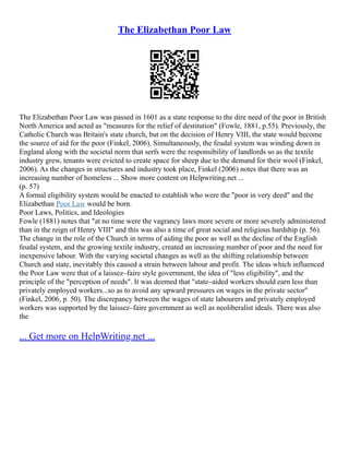 The Elizabethan Poor Law
The Elizabethan Poor Law was passed in 1601 as a state response to the dire need of the poor in British
North America and acted as "measures for the relief of destitution" (Fowle, 1881, p.55). Previously, the
Catholic Church was Britain's state church, but on the decision of Henry VIII, the state would become
the source of aid for the poor (Finkel, 2006). Simultaneously, the feudal system was winding down in
England along with the societal norm that serfs were the responsibility of landlords so as the textile
industry grew, tenants were evicted to create space for sheep due to the demand for their wool (Finkel,
2006). As the changes in structures and industry took place, Finkel (2006) notes that there was an
increasing number of homeless ... Show more content on Helpwriting.net ...
(p. 57)
A formal eligibility system would be enacted to establish who were the "poor in very deed" and the
Elizabethan Poor Law would be born.
Poor Laws, Politics, and Ideologies
Fowle (1881) notes that "at no time were the vagrancy laws more severe or more severely administered
than in the reign of Henry VIII" and this was also a time of great social and religious hardship (p. 56).
The change in the role of the Church in terms of aiding the poor as well as the decline of the English
feudal system, and the growing textile industry, created an increasing number of poor and the need for
inexpensive labour. With the varying societal changes as well as the shifting relationship between
Church and state, inevitably this caused a strain between labour and profit. The ideas which influenced
the Poor Law were that of a laissez–faire style government, the idea of "less eligibility", and the
principle of the "perception of needs". It was deemed that "state–aided workers should earn less than
privately employed workers...so as to avoid any upward pressures on wages in the private sector"
(Finkel, 2006, p. 50). The discrepancy between the wages of state labourers and privately employed
workers was supported by the laissez–faire government as well as neoliberalist ideals. There was also
the
... Get more on HelpWriting.net ...
 