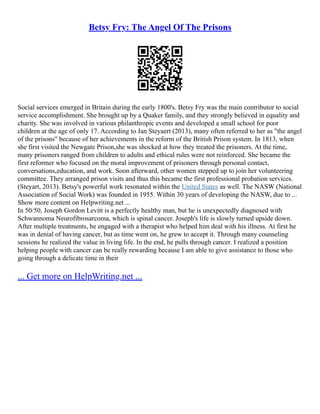 Betsy Fry: The Angel Of The Prisons
Social services emerged in Britain during the early 1800's. Betsy Fry was the main contributor to social
service accomplishment. She brought up by a Quaker family, and they strongly believed in equality and
charity. She was involved in various philanthropic events and developed a small school for poor
children at the age of only 17. According to Jan Steyaert (2013), many often referred to her as "the angel
of the prisons" because of her achievements in the reform of the British Prison system. In 1813, when
she first visited the Newgate Prison,she was shocked at how they treated the prisoners. At the time,
many prisoners ranged from children to adults and ethical rules were not reinforced. She became the
first reformer who focused on the moral improvement of prisoners through personal contact,
conversations,education, and work. Soon afterward, other women stepped up to join her volunteering
committee. They arranged prison visits and thus this became the first professional probation services.
(Steyart, 2013). Betsy's powerful work resonated within the United States as well. The NASW (National
Association of Social Work) was founded in 1955. Within 30 years of developing the NASW, due to ...
Show more content on Helpwriting.net ...
In 50/50, Joseph Gordon Levitt is a perfectly healthy man, but he is unexpectedly diagnosed with
Schwannoma Neurofibrosarcoma, which is spinal cancer. Joseph's life is slowly turned upside down.
After multiple treatments, he engaged with a therapist who helped him deal with his illness. At first he
was in denial of having cancer, but as time went on, he grew to accept it. Through many counseling
sessions he realized the value in living life. In the end, he pulls through cancer. I realized a position
helping people with cancer can be really rewarding because I am able to give assistance to those who
going through a delicate time in their
... Get more on HelpWriting.net ...
 