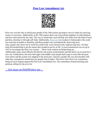 Poor Law Amendment Act
Poor Law was the why in which poor people of the 19th century got help to survive either by receiving
money or recourses. Additionally, in the 19th century there was a prevailing emphasis on individualism
and non–intervention by the state. The way in which they received help was either from the help of local
parishes, churches or through self–help. Additionally, Poor Law was in place to help people who could
not work due to health or disability, and these people were considered the 'deserving' poor.
Also, people who chose not to work but could work, were classed as the 'undeserving' poor. Yet they
both still needed help to get the means they needed to get by in life. A royal commission was set up in
1832 to investigate the Poor Law system. ... Show more content on Helpwriting.net ...
Additionally, many local officials felt that the old system worked better and that there was no need for a
new one. Furthermore, the taxes that upper and middle–class people had to pay to look after the poor
were minor and the system was adapted to the local area. Likewise, people felt very disconsolate with
what they examined as interference by people from London. This led to Anti–Poor Law committees
being set up to dispute against the Poor Law Amendment Act. The committees formed meetings and
petitions calling for the act to be
... Get more on HelpWriting.net ...
 