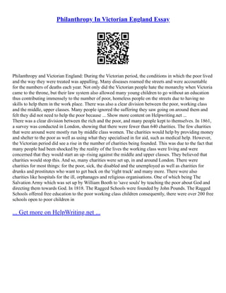 Philanthropy In Victorian England Essay
Philanthropy and Victorian England: During the Victorian period, the conditions in which the poor lived
and the way they were treated was appalling. Many diseases roamed the streets and were accountable
for the numbers of deaths each year. Not only did the Victorian people hate the monarchy when Victoria
came to the throne, but their law system also allowed many young children to go without an education
thus contributing immensely to the number of poor, homeless people on the streets due to having no
skills to help them in the work place. There was also a clear division between the poor, working class
and the middle, upper classes. Many people ignored the suffering they saw going on around them and
felt they did not need to help the poor because ... Show more content on Helpwriting.net ...
There was a clear division between the rich and the poor, and many people kept to themselves. In 1861,
a survey was conducted in London, showing that there were fewer than 640 charities. The few charities
that were around were mostly run by middle class women. The charities would help by providing money
and shelter to the poor as well as using what they specialised in for aid, such as medical help. However,
the Victorian period did see a rise in the number of charities being founded. This was due to the fact that
many people had been shocked by the reality of the lives the working class were living and were
concerned that they would start an up–rising against the middle and upper classes. They believed that
charities would stop this. And so, many charities were set up, in and around London. There were
charities for most things: for the poor, sick, the disabled and the unemployed as well as charities for
drunks and prostitutes who want to get back on the 'right track' and many more. There were also
charities like hospitals for the ill, orphanages and religious organisations. One of which being The
Salvation Army which was set up by William Booth to 'save souls' by teaching the poor about God and
directing them towards God. In 1818. The Ragged Schools were founded by John Pounds. The Ragged
Schools offered free education to the poor working class children consequently, there were over 200 free
schools open to poor children in
... Get more on HelpWriting.net ...
 
