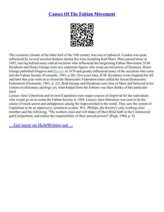 Causes Of The Fabian Movement
The economic climate of the latter half of the 19th century was one of upheaval. London was quite
influenced by several socialist thinkers during this time including Karl Marx. Marx passed away in
1883, leaving behind many radical socialists who influenced the burgeoning Fabian Movement. H.M.
Hyndman and Henry George were two important figures who wrote pivotal pieces of literature. Henry
George published Progress and Poverty in 1879 and greatly influenced many of the socialists who came
into the Fabian Society (Fremantle, 1961, p.20). Two years later, H.M. Hyndman wrote England for All
and later that year went on to found the Democratic Federation (later called the Social Democratic
Federation) (Fremantle, 1961, p. 22). Both George and Hyndman were fans of Marx and believed in his
violent revolutionary ideology yet, what helped form the Fabians was their dislike of this particular
tenet.
Laissez–faire Liberalism and its twin Capitalism were major sources of disproval for the individuals
who would go on to create the Fabian Society in 1884. Laissez–faire liberalism was seen to be the
source of much unrest and unhappiness among the impoverished in the world. They saw the system of
Capitalism to be an oppressive, tyrannical system. W.L. Phillips, the Society's only working class
member said the following, "The workers must and will shake off their blind faith in the Commercial
god Competition, and realize the responsibility of their unused powers" (Pugh, 1984, p. 5).
... Get more on HelpWriting.net ...
 
