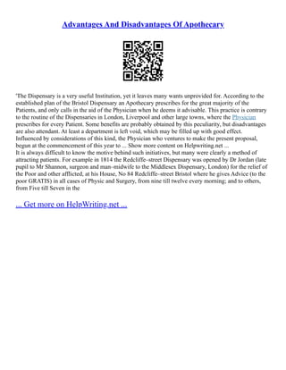 Advantages And Disadvantages Of Apothecary
'The Dispensary is a very useful Institution, yet it leaves many wants unprovided for. According to the
established plan of the Bristol Dispensary an Apothecary prescribes for the great majority of the
Patients, and only calls in the aid of the Physician when he deems it advisable. This practice is contrary
to the routine of the Dispensaries in London, Liverpool and other large towns, where the Physician
prescribes for every Patient. Some benefits are probably obtained by this peculiarity, but disadvantages
are also attendant. At least a department is left void, which may be filled up with good effect.
Influenced by considerations of this kind, the Physician who ventures to make the present proposal,
begun at the commencement of this year to ... Show more content on Helpwriting.net ...
It is always difficult to know the motive behind such initiatives, but many were clearly a method of
attracting patients. For example in 1814 the Redcliffe–street Dispensary was opened by Dr Jordan (late
pupil to Mr Shannon, surgeon and man–midwife to the Middlesex Dispensary, London) for the relief of
the Poor and other afflicted, at his House, No 84 Redcliffe–street Bristol where he gives Advice (to the
poor GRATIS) in all cases of Physic and Surgery, from nine till twelve every morning; and to others,
from Five till Seven in the
... Get more on HelpWriting.net ...
 