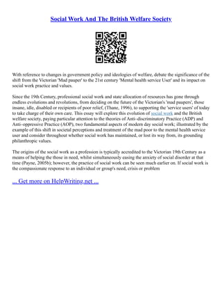 Social Work And The British Welfare Society
With reference to changes in government policy and ideologies of welfare, debate the significance of the
shift from the Victorian 'Mad pauper' to the 21st century 'Mental health service User' and its impact on
social work practice and values.
Since the 19th Century, professional social work and state allocation of resources has gone through
endless evolutions and revolutions, from deciding on the future of the Victorian's 'mad paupers', those
insane, idle, disabled or recipients of poor relief, (Thane, 1996), to supporting the 'service users' of today
to take charge of their own care. This essay will explore this evolution of social work and the British
welfare society, paying particular attention to the theories of Anti–discriminatory Practice (ADP) and
Anti–oppressive Practice (AOP), two fundamental aspects of modern day social work; illustrated by the
example of this shift in societal perceptions and treatment of the mad poor to the mental health service
user and consider throughout whether social work has maintained, or lost its way from, its grounding
philanthropic values.
The origins of the social work as a profession is typically accredited to the Victorian 19th Century as a
means of helping the those in need, whilst simultaneously easing the anxiety of social disorder at that
time (Payne, 2005b); however, the practice of social work can be seen much earlier on. If social work is
the compassionate response to an individual or group's need, crisis or problem
... Get more on HelpWriting.net ...
 