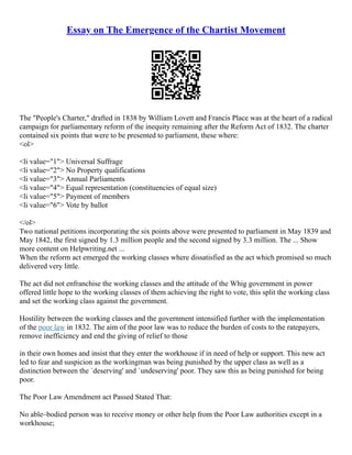 Essay on The Emergence of the Chartist Movement
The "People's Charter," drafted in 1838 by William Lovett and Francis Place was at the heart of a radical
campaign for parliamentary reform of the inequity remaining after the Reform Act of 1832. The charter
contained six points that were to be presented to parliament, these where:
<ol>
<li value="1"> Universal Suffrage
<li value="2"> No Property qualifications
<li value="3"> Annual Parliaments
<li value="4"> Equal representation (constituencies of equal size)
<li value="5"> Payment of members
<li value="6"> Vote by ballot
</ol>
Two national petitions incorporating the six points above were presented to parliament in May 1839 and
May 1842, the first signed by 1.3 million people and the second signed by 3.3 million. The ... Show
more content on Helpwriting.net ...
When the reform act emerged the working classes where dissatisfied as the act which promised so much
delivered very little.
The act did not enfranchise the working classes and the attitude of the Whig government in power
offered little hope to the working classes of them achieving the right to vote, this split the working class
and set the working class against the government.
Hostility between the working classes and the government intensified further with the implementation
of the poor law in 1832. The aim of the poor law was to reduce the burden of costs to the ratepayers,
remove inefficiency and end the giving of relief to those
in their own homes and insist that they enter the workhouse if in need of help or support. This new act
led to fear and suspicion as the workingman was being punished by the upper class as well as a
distinction between the `deserving' and `undeserving' poor. They saw this as being punished for being
poor.
The Poor Law Amendment act Passed Stated That:
No able–bodied person was to receive money or other help from the Poor Law authorities except in a
workhouse;
 