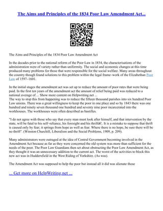 The Aims and Principles of the 1834 Poor Law Amendment Act...
The Aims and Principles of the 1834 Poor Law Amendment Act
In the decades prior to the national reform of the Poor Law in 1834, the characterisations of the
administration were of variety rather than uniformity. The social and economic changes at this time
produced many problems for those that were responsible for the social welfare. Many areas throughout
the country though found solutions to this problem within the legal frame–work of the Elizabethan Poor
Law of 1597–1601.
In the initial stages the amendment act was set up to reduce the amount of poor rates that were being
paid. In the first ten years of the amendment act the amount of relief being paid was reduced to a
national average of ... Show more content on Helpwriting.net ...
The way to stop this from happening was to reduce the fifteen thousand parishes into six hundred Poor
Law unions. There was a great willingness to keep the poor in one place and so by 1843 there was one
hundred and ninety seven thousand one hundred and seventy nine poor incarcerated into the
workhouses. The workhouses were often described as bastilles.
"I do not agree with those who say that every man must look after himself, and that intervention by the
state, will be fatal to his self–reliance, his foresight and his thriftâ€¦. It is a mistake to suppose that thrift
is caused only by fear; it springs from hope as well as fear. Where there is no hope, be sure there will be
no thrift". (Winston Churchill, Liberalism and the Social Problems, 1909, p. 209).
Many administrators were outraged at the idea of Central Government becoming involved in the
Amendment Act because as far as they were concerned the old system was more than sufficient for the
needs of the poor. The Poor Law Guardians then set about obstructing the Poor Law Amendment Act, as
they thought it was an unnecessary addition to the current act. The worst of the activities to block this
new act was in Huddersfield in the West Riding of Yorkshire. (As was).
The Amendment Act was supposed to help the poor but instead all it did was alienate those
... Get more on HelpWriting.net ...
 