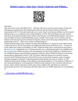 British Leaders: John Snow, Edwin Chadwick and William...
John Snow
John Snow born on the 15th March 1813 – 16th June 1858 grew up in the poorest region of York and
subsequently specialised his life establishing the link between the cholera infection he had first
encountered in 1831 in Newcastle and water as its vector. Snow's most famous attribute was his research
relating to the cholera outbreak in the London Epidemic of 1854. 'On proceeding to the spot, I found
that nearly all the deaths had taken place within a short distance of the [Broad Street] pump. There were
only ten deaths in houses situated decidedly nearer to another street–pump. In five of these cases the
families of the deceased persons informed me that they always sent to the pump in Broad Street, as they
preferred the water to ... Show more content on Helpwriting.net ...
Chadwick believed that using scientific reasoning and justification as a means for social improvement
would work and in 1832 he was asked to investigate the effectiveness of the Poor Laws – A system of
social welfare put in place by Elizabeth I in 1601. Chadwick along with a commission of nine passed
the new Poor law Amendment Act of 1834 governed by two overarching principles; less eligibility and
the workhouse test. Whilst carrying out his investigations into the living conditions in which the poor
live Chadwick became concerned about sanitation conditions. Edwin Chadwick believed in the ancient
miasma theory dating back to before 1AD, The theory stated that disease was caused by miasma
(Ancient Greek 'Pollution') because of his beliefs he was convinced that measures such as cleaning,
drainage and proper ventilation would help people's health and put less strain on welfare. In 1842
Chadwick publicised his findings of the influenza and typhoid epidemics in The Sanitary Conditions of
the Labouring Population. In his publication Chadwick used methods to show the direct link between
disease, illness and life expectancy and the poor living conditions the individual was exposed to.
Sponsored by the Poor Law Commission the Movement sold over 30,000 copies but as it was published
in
... Get more on HelpWriting.net ...
 