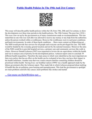 Public Health Policies In The 19th And 21st Century
This essay will describe public health policies within the UK from 19th, 20th and 21st century, to show
the development over these time periods to the health policies. The 19th Century The poor law (1834 )
This was a law set up by the government as of many commissions made as recommendations. This law
stated that no one who was well able was allowed to receive any money or any help from the authorities
unless the person worked within a workhouses. However the workhouses were in such poor conditions
and harsh environments. In order of these harsh conditions ... Show more content on Helpwriting.net ...
The NHS would provide free services for all people and everyone can be privileged for care. The NHS
would be funded by the everyday general taxation and not by the national insurance. Moreover the aims
of the NHS would be to provide hospital services, a primary care and community services like walk in
clinics. However Donald Acheson (1997) was requested to review the un–equivalence within the health
and was to analyse area of priority for the development polices. Acheson report came to conclude 39
different health inequalities. Therefore the main areas in which were identified as the most important are
that every policy that has an effect on the health can be evaluated in how they can have their impact in
the health unfairness. Another area that was a main concern families containing children should be
prioritised within health. 'Saving lives: our healthier nation (1999)' was a health approach made by the
labour government after the Acheson report. They made link in which Acheson proposed about tackling
ill health like the air pollution, poor housing and unemployment. This lead the government to spotlight
are main problems and kills like cancer, heart problems like strokes and mental
... Get more on HelpWriting.net ...
 