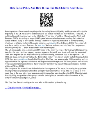 How Social Policy And How It Has Had On Children And Their...
For the purpose of this essay I am going to be discussing how social policy and legislation with regards
to poverty in the UK has evolved and the effect it has had on children and their families. There are 3.5
million children living in poverty in the UK today, 27 per cent of children (Department for Work and
Pensions, 2013). According to Mayer (1997), poor homes tend to have overcrowding, lack electrical
outlets and less likely to have central heating. The level of cognitive stimulation is another element,
which can be affected by lack of financial resources and poverty (Guo & Harris, 2000). This essay will
now focus on five key acts these are; the poor law, National assistance act, the Sure Start programme,
the child poverty act ... Show more content on Helpwriting.net ...
The act introduced a new position named Overseer of the poor. The role of the Overseer of the poor was
to collect the poor rate from property owners, supervise the parish poor house, calculate the amount of
'Poor Rate' requires for the parish and finally distribute money, clothes or food to the deprived. The
1601 Act made provision for "setting the deprived on work". This did not usually include housing, but in
1631 there was a workhouse founded in Abingdon. The Poor Law was amended 1601 providing work or
apprenticeships for orphaned children or whose parents could not provide for them, parents and children
were accountable for each other; so deprived elderly parents were expected be accommodated by their
children (Alchin, 2012).
The changes of the industrial revolution led to the development of the towns, increasing the population
leading to the first experience of modern unemployment and the trade cycle. This led to a rise in poor
rates. Due to the poor rates rising amendments to the poor law were introduced in 1834. These included
less eligibility; the position of the pauper must be less eligible or less to be selected than that of the
independent employee (Spicker, 2010).
The Poor Law focused mainly on the man who is able–bodied by introducing
... Get more on HelpWriting.net ...
 