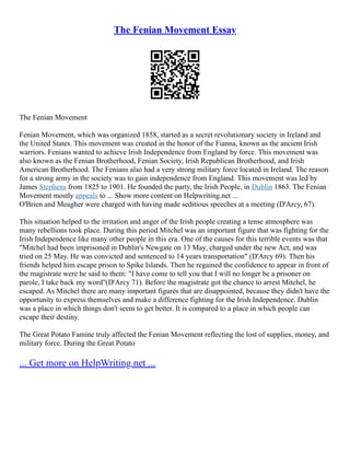 The Fenian Movement Essay
The Fenian Movement
Fenian Movement, which was organized 1858, started as a secret revolutionary society in Ireland and
the United States. This movement was created in the honor of the Fianna, known as the ancient Irish
warriors. Fenians wanted to achieve Irish Independence from England by force. This movement was
also known as the Fenian Brotherhood, Fenian Society, Irish Republican Brotherhood, and Irish
American Brotherhood. The Fenians also had a very strong military force located in Ireland. The reason
for a strong army in the society was to gain independence from England. This movement was led by
James Stephens from 1825 to 1901. He founded the party, the Irish People, in Dublin 1863. The Fenian
Movement mostly appeals to ... Show more content on Helpwriting.net ...
O'Brien and Meagher were charged with having made seditious speeches at a meeting (D'Arcy, 67).
This situation helped to the irritation and anger of the Irish people creating a tense atmosphere was
many rebellions took place. During this period Mitchel was an important figure that was fighting for the
Irish Independence like many other people in this era. One of the causes for this terrible events was that
"Mitchel had been imprisoned in Dublin's Newgate on 13 May, charged under the new Act, and was
tried on 25 May. He was convicted and sentenced to 14 years transportation" (D'Arcy 69). Then his
friends helped him escape prison to Spike Islands. Then he regained the confidence to appear in front of
the magistrate were he said to them: "I have come to tell you that I will no longer be a prisoner on
parole, I take back my word"(D'Arcy 71). Before the magistrate got the chance to arrest Mitchel, he
escaped. As Mitchel there are many important figures that are disappointed, because they didn't have the
opportunity to express themselves and make a difference fighting for the Irish Independence. Dublin
was a place in which things don't seem to get better. It is compared to a place in which people can
escape their destiny.
The Great Potato Famine truly affected the Fenian Movement reflecting the lost of supplies, money, and
military force. During the Great Potato
... Get more on HelpWriting.net ...
 