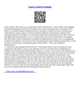 Source Analysis Sample
Source Analysis This source is an extract from a report written by W. L. Laurie, MD in 1841 regarding
the labouring population in the town of Greenock, one of the sixth largest towns in Scotland in 1831.
There was a myriad of reports on different towns in Scotland, so that the Poor Law Commissioners
could perform a sanitary inquiry. The final compilation, Reports on the Sanitary Condition of the
Labouring Population of Scotland, was presented to both houses of Parliament in July 1842. Twelve of
the eighteen documents that the Poor Law Commissioners received were from doctors and surgeons.
This shows that a medical background was deemed an important factor in those who were judging the
condition of the labourers. Not only were they well educated men, they had plenty opportunities to come
in contact with these poor and desperate people. If they had the ... Show more content on
Helpwriting.net ...
L. Laurie lets us get a glimpse at the town from 174 years ago. While we have to account for some
exaggeration, this primary source is very important to how we view the process of urbanisation in
Scotland. From this document and the Sanitary Inquiry as a whole, we can view how the different towns
adapted to and were affected by the huge influx of people that came to the towns and cities of Scotland
in the late eighteenth century. It shows part of the transition from churches to government in the
question of who is responsible for the care of the needy in the population. We also see the role that
charities played in the life of the citizens of each town. This source also gives us insight on the effects
urbanisation had on the people of the towns. The values that were becoming more important to people
like teetotalism and philanthropy. We see from Laurie's report that urbanisation was not completely
horrible for everyone at the time and some families did well and were able to help support others who
were not as fortunate in the process of Scotland becoming what it is
... Get more on HelpWriting.net ...
 