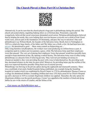 The Church Played A Huge Part Of A Christian Duty
Alternatively, It can be seen that the church played a huge part in philanthropy during this period. The
church advocated charity, regarding helping others as a Christian duty. Protestants, especially
evangelicals, believed that social conscience demanded social action, 'Religious philanthropists believed
that by helping the needy, they were helping their own kin because everyone was a child of God. Good
works were, and are part of the foundation of Christianity, and pave the way to salvation'. One such
philanthropist was William Booth, the founder of the Salvation Army. Booth, born in Nottingham in
1829 to a relatively large family, of his father said 'My father was a Grab, a Get. He had been born into
poverty. He determined to grow ... Show more content on Helpwriting.net ...
Only using harmless red phosphorus, the workers were soon producing six million boxes a year. A
competitor paid its workers just two pennies a gross, while The Salvation Army paid their employees
twice that amount'. The very act of paying their employers 'twice that amount' would have possibly been
enough to keep destitution at bay. By opening a match factory, The Salvation Army were in effect using
philanthropy as a discrete form of relieving poverty. They were not just handing out money to
whomever needed it, they were providing the poor with a way to help themselves. By providing work
they decreased reliance on the state for poor relief. Moreover, by providing better pay the welfare of the
poor was improved therefore possibly lifting them out of extreme poverty.
Philanthropy was thriving in the private sphere during the eighteenth and nineteenth centuries. There
was a multitude of privately funded hospitals being established, one example being the foundling
hospital in London which was established by Royal Charter in 1739 by philanthropist Thomas Coram as
a refuge for abandoned children. Foundling children had since 1552 been cared for by Christ's Hospital
up until a decision in 1676 to exclude illegitimate children was applied. Thereafter, the only option for
illegitimate children was the parish poorhouse. Coram 'was appalled at the numbers of dead and dying
babies he saw in the streets of London, and the failure of the
... Get more on HelpWriting.net ...
 