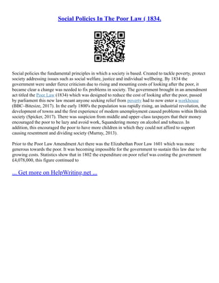 Social Policies In The Poor Law ( 1834.
Social policies the fundamental principles in which a society is based. Created to tackle poverty, protect
society addressing issues such as social welfare, justice and individual wellbeing. By 1834 the
government were under fierce criticism due to rising and mounting costs of looking after the poor, it
became clear a change was needed to fix problems in society. The government brought in an amendment
act titled the Poor Law (1834) which was designed to reduce the cost of looking after the poor, passed
by parliament this new law meant anyone seeking relief from poverty had to now enter a workhouse
(BBC–Bitesize, 2017). In the early 1800's the population was rapidly rising, an industrial revolution, the
development of towns and the first experience of modern unemployment caused problems within British
society (Spicker, 2017). There was suspicion from middle and upper–class taxpayers that their money
encouraged the poor to be lazy and avoid work, Squandering money on alcohol and tobacco. In
addition, this encouraged the poor to have more children in which they could not afford to support
causing resentment and dividing society (Murray, 2013).
Prior to the Poor Law Amendment Act there was the Elizabethan Poor Law 1601 which was more
generous towards the poor. It was becoming impossible for the government to sustain this law due to the
growing costs. Statistics show that in 1802 the expenditure on poor relief was costing the government
£4,078,000, this figure continued to
... Get more on HelpWriting.net ...
 