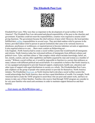The Elizabeth Poor Law
Elizabeth Poor Laws: Why were they so important in the development of social welfare in North
America?: The Elizabeth Poor Law advocated and placed responsibility of the poor to the churches and
government. If parishes could not meet the responsibilities, counties were required to assume relief–
giving functions. The government became the chief enforcer of poor relief. However, the local parishes
fulfilled their welfare responsibilities in several ways. They provided outdoor relief to persons in the
homes; provided indoor relief to person in special institutions that came to be variously known as
almshouse, poorhouses or workhouses; or required person to become indenture servants or apprentices.
It also required relatives to care ... Show more content on Helpwriting.net ...
Like England , North America had to create a social welfare system that would benefit all immigrants
and citizens. North America today has welcomed millions of immigrants from different cultures and
political views. Tylor, said that culture is "that complex whole which includes knowledge, belief, art,
law, morals, custom, and any other capabilities and habits acquired by man and woman as a member of
society." Without a social welfare act, it would be impossible to function in a society that embraces so
many cultures with different political and social beliefs. It is unrealistic to believe that North America is,
or was equipped and prepared to provide financial support, employment, health care, education and
other types of support with equal distributions to society as a whole. The Elizabethethan Poor Laws,
puts emphasis on the group of people who cannot protect or provide for themselves. North America
imitates, The Elizabethan Poor Law, as North America had to develop a social welfare system that
would acknowledge that North America, does not have equal distribution of wealth. For example, North
American had to create the TANF program to assist those who are poor and cannot work, and have no
money to take care of their families. Families who receive fund through TANF program are consider to
be very poor families who need cash assistance in order to maintain support themselves and their
families.
... Get more on HelpWriting.net ...
 