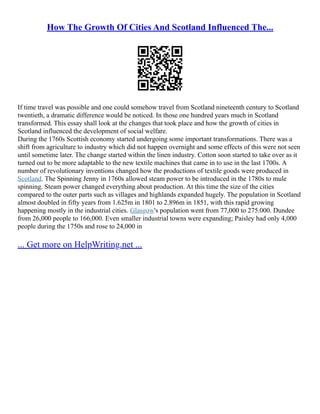 How The Growth Of Cities And Scotland Influenced The...
If time travel was possible and one could somehow travel from Scotland nineteenth century to Scotland
twentieth, a dramatic difference would be noticed. In those one hundred years much in Scotland
transformed. This essay shall look at the changes that took place and how the growth of cities in
Scotland influenced the development of social welfare.
During the 1760s Scottish economy started undergoing some important transformations. There was a
shift from agriculture to industry which did not happen overnight and some effects of this were not seen
until sometime later. The change started within the linen industry. Cotton soon started to take over as it
turned out to be more adaptable to the new textile machines that came in to use in the last 1700s. A
number of revolutionary inventions changed how the productions of textile goods were produced in
Scotland. The Spinning Jenny in 1760s allowed steam power to be introduced in the 1780s to mule
spinning. Steam power changed everything about production. At this time the size of the cities
compared to the outer parts such as villages and highlands expanded hugely. The population in Scotland
almost doubled in fifty years from 1.625m in 1801 to 2.896m in 1851, with this rapid growing
happening mostly in the industrial cities. Glasgow's population went from 77,000 to 275.000. Dundee
from 26,000 people to 166,000. Even smaller industrial towns were expanding; Paisley had only 4,000
people during the 1750s and rose to 24,000 in
... Get more on HelpWriting.net ...
 