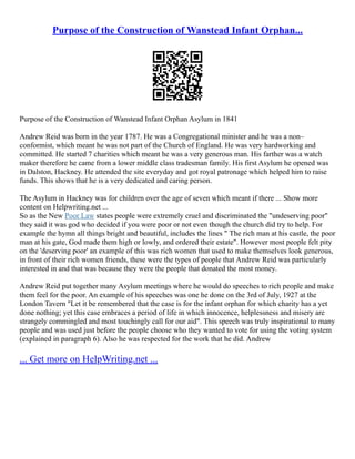 Purpose of the Construction of Wanstead Infant Orphan...
Purpose of the Construction of Wanstead Infant Orphan Asylum in 1841
Andrew Reid was born in the year 1787. He was a Congregational minister and he was a non–
conformist, which meant he was not part of the Church of England. He was very hardworking and
committed. He started 7 charities which meant he was a very generous man. His farther was a watch
maker therefore he came from a lower middle class tradesman family. His first Asylum he opened was
in Dalston, Hackney. He attended the site everyday and got royal patronage which helped him to raise
funds. This shows that he is a very dedicated and caring person.
The Asylum in Hackney was for children over the age of seven which meant if there ... Show more
content on Helpwriting.net ...
So as the New Poor Law states people were extremely cruel and discriminated the "undeserving poor"
they said it was god who decided if you were poor or not even though the church did try to help. For
example the hymn all things bright and beautiful, includes the lines " The rich man at his castle, the poor
man at his gate, God made them high or lowly, and ordered their estate". However most people felt pity
on the 'deserving poor' an example of this was rich women that used to make themselves look generous,
in front of their rich women friends, these were the types of people that Andrew Reid was particularly
interested in and that was because they were the people that donated the most money.
Andrew Reid put together many Asylum meetings where he would do speeches to rich people and make
them feel for the poor. An example of his speeches was one he done on the 3rd of July, 1927 at the
London Tavern "Let it be remembered that the case is for the infant orphan for which charity has a yet
done nothing; yet this case embraces a period of life in which innocence, helplessness and misery are
strangely commingled and most touchingly call for our aid". This speech was truly inspirational to many
people and was used just before the people choose who they wanted to vote for using the voting system
(explained in paragraph 6). Also he was respected for the work that he did. Andrew
... Get more on HelpWriting.net ...
 