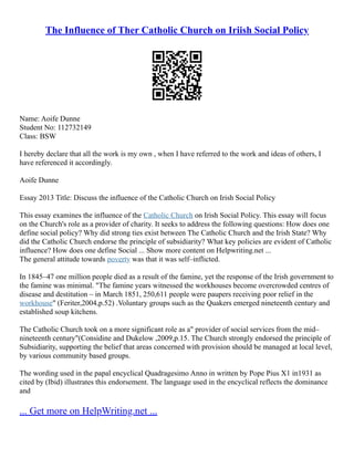 The Influence of Ther Catholic Church on Iriish Social Policy
Name: Aoife Dunne
Student No: 112732149
Class: BSW
I hereby declare that all the work is my own , when I have referred to the work and ideas of others, I
have referenced it accordingly.
Aoife Dunne
Essay 2013 Title: Discuss the influence of the Catholic Church on Irish Social Policy
This essay examines the influence of the Catholic Church on Irish Social Policy. This essay will focus
on the Church's role as a provider of charity. It seeks to address the following questions: How does one
define social policy? Why did strong ties exist between The Catholic Church and the Irish State? Why
did the Catholic Church endorse the principle of subsidiarity? What key policies are evident of Catholic
influence? How does one define Social ... Show more content on Helpwriting.net ...
The general attitude towards poverty was that it was self–inflicted.
In 1845–47 one million people died as a result of the famine, yet the response of the Irish government to
the famine was minimal. "The famine years witnessed the workhouses become overcrowded centres of
disease and destitution – in March 1851, 250,611 people were paupers receiving poor relief in the
workhouse" (Feriter,2004,p.52) .Voluntary groups such as the Quakers emerged nineteenth century and
established soup kitchens.
The Catholic Church took on a more significant role as a" provider of social services from the mid–
nineteenth century"(Considine and Dukelow ,2009,p.15. The Church strongly endorsed the principle of
Subsidiarity, supporting the belief that areas concerned with provision should be managed at local level,
by various community based groups.
The wording used in the papal encyclical Quadragesimo Anno in written by Pope Pius X1 in1931 as
cited by (Ibid) illustrates this endorsement. The language used in the encyclical reflects the dominance
and
... Get more on HelpWriting.net ...
 