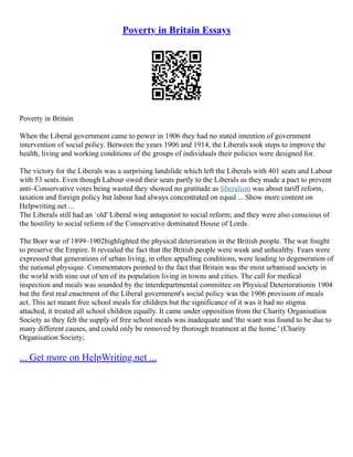 Poverty in Britain Essays
Poverty in Britain
When the Liberal government came to power in 1906 they had no stated intention of government
intervention of social policy. Between the years 1906 and 1914, the Liberals took steps to improve the
health, living and working conditions of the groups of individuals their policies were designed for.
The victory for the Liberals was a surprising landslide which left the Liberals with 401 seats and Labour
with 53 seats. Even though Labour owed their seats partly to the Liberals as they made a pact to prevent
anti–Conservative votes being wasted they showed no gratitude as liberalism was about tariff reform,
taxation and foreign policy but labour had always concentrated on equal ... Show more content on
Helpwriting.net ...
The Liberals still had an `old' Liberal wing antagonist to social reform; and they were also conscious of
the hostility to social reform of the Conservative dominated House of Lords.
The Boer war of 1899–1902highlighted the physical deterioration in the British people. The war fought
to preserve the Empire. It revealed the fact that the British people were weak and unhealthy. Fears were
expressed that generations of urban living, in often appalling conditions, were leading to degeneration of
the national physique. Commentators pointed to the fact that Britain was the most urbanised society in
the world with nine out of ten of its population living in towns and cities. The call for medical
inspection and meals was sounded by the interdepartmental committee on Physical Deteriorationin 1904
but the first real enactment of the Liberal government's social policy was the 1906 provision of meals
act. This act meant free school meals for children but the significance of it was it had no stigma
attached, it treated all school children equally. It came under opposition from the Charity Organisation
Society as they felt the supply of free school meals was inadequate and 'the want was found to be due to
many different causes, and could only be removed by thorough treatment at the home.' (Charity
Organisation Society;
... Get more on HelpWriting.net ...
 