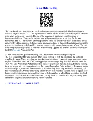 Social Reform Dbq
The 1834 Poor Law Amendment Act eradicated the previous systems of relief offered to the poor in
Victorian England before 1834. This legislation was written up and passed with relatively little difficulty
and a lot of parliamentary support. The gist of the amendment was to decrease the amount of
impoverished citizens. This was the ultimate goal without providing any actual help for the poor
themselves. The 1834 amendment reformed poor laws across the country while also establishing a wide
network of workhouses as was fashioned in the amendment. Prior to the amendment attitudes toward the
poor were changing as the Industrial Revolution caused a rapid upsurge in the number of poor. The poor
were being increasingly viewed as criminals by the wealthy Upper Class and this is directly reflected in
the 1834 Poor Law Amendment Act.
As with years previous, parliament during this ... Show more content on Helpwriting.net ...
The poor searched hard for employment. There was a mixture of both the skilled and the unskilled
searching for work. Wages were low and were kept low intentionally by employers who counted on the
original Elizabethan Poor Law of 1601 to supplement the low wages they paid their workers. Once the
1834 Poor Law Amendment Act eliminated the outdoor relief which included money, food and clothing,
these low wages were not enough to support the average lower class Victorian family. Decreasing wages
and the shortage in jobs meant people wanted to live in the city where they would be close to any jobs
that became available. Often while waiting for stable work men would do seasonal work to support their
families but once the season was over they would be left struggling to afford basic necessities like food
and shelter. Children often were expected to work during times like this and work they did, doing some
of the most dangerous and labor intensive jobs in Victorian
... Get more on HelpWriting.net ...
 