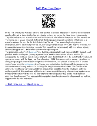 1601 Poor Law Essay
In the 16th century the Welfare State was non–existent in Britain. The result of this was the increase in
people subjected to living in absolute poverty due to them not having the basic living requirements.
They also had no access to services such as health care, or education as these were not free institutions.
The ruling era of Queen Elizabeth I identified that the paupers required some form of help and as a
result introduced the 'Act for the Relief of the Poor' in 1601. This was the beginning of state
intervention. It was a national policy set up, that was governed at local level. The purpose of the act was
to prevent the poor from becoming vagrants. This meant local parishes dealt with providing a minute
amount of support for ... Show more content on Helpwriting.net ...
The conclusion on the '1601 Poor Law' was that the outdoor relief which was provided by through local
parishes was increasing and creating a generation of workers to endure an idleness attitude. So
consequently the 1601 Act was abolished after 200 years due to the effect of the Industrial Revolution. It
was then replaced with the 'Poor Law Amendment Act 1834' that was created to reduce expenditure on
aiding the poor apart from those in exceptional circumstances. The concept of the act was to create a
system based upon the workhouse. A workhouse was an institution built to provide the paupers with
accommodation, clothing and food in exchange for long hours of manual labour. The families who
entered the workhouse were segregated from one another, forced to oblige by strict rules and wear
uniform provided. The conditions within the workhouse were deliberately inhumane and workers were
treated terribly. However this was the only alternative for the poor as they had no other means of
receiving finical support. This was part of the procedure to reduce the number of paupers from seeking
support from the state and create
... Get more on HelpWriting.net ...
 