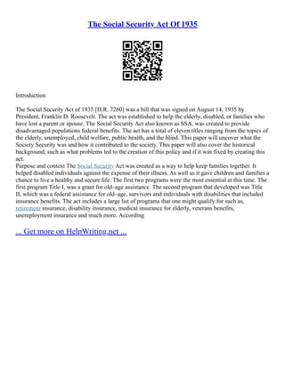 The Social Security Act Of 1935
Introduction
The Social Security Act of 1935 [H.R. 7260] was a bill that was signed on August 14, 1935 by
President, Franklin D. Roosevelt. The act was established to help the elderly, disabled, or families who
have lost a parent or spouse. The Social Security Act also known as SSA, was created to provide
disadvantaged populations federal benefits. The act has a total of eleven titles ranging from the topics of
the elderly, unemployed, child welfare, public health, and the blind. This paper will uncover what the
Society Security was and how it contributed to the society. This paper will also cover the historical
background, such as what problems led to the creation of this policy and if it was fixed by creating this
act.
Purpose and context The Social Security Act was created as a way to help keep families together. It
helped disabled individuals against the expense of their illness. As well as it gave children and families a
chance to live a healthy and secure life. The first two programs were the most essential at this time. The
first program Title I, was a grant for old–age assistance. The second program that developed was Title
II, which was a federal assistance for old–age, survivors and individuals with disabilities that included
insurance benefits. The act includes a large list of programs that one might qualify for such as,
retirement insurance, disability insurance, medical insurance for elderly, veterans benefits,
unemployment insurance and much more. According
... Get more on HelpWriting.net ...
 