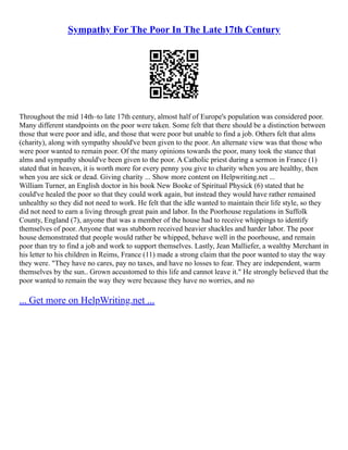 Sympathy For The Poor In The Late 17th Century
Throughout the mid 14th–to late 17th century, almost half of Europe's population was considered poor.
Many different standpoints on the poor were taken. Some felt that there should be a distinction between
those that were poor and idle, and those that were poor but unable to find a job. Others felt that alms
(charity), along with sympathy should've been given to the poor. An alternate view was that those who
were poor wanted to remain poor. Of the many opinions towards the poor, many took the stance that
alms and sympathy should've been given to the poor. A Catholic priest during a sermon in France (1)
stated that in heaven, it is worth more for every penny you give to charity when you are healthy, then
when you are sick or dead. Giving charity ... Show more content on Helpwriting.net ...
William Turner, an English doctor in his book New Booke of Spiritual Physick (6) stated that he
could've healed the poor so that they could work again, but instead they would have rather remained
unhealthy so they did not need to work. He felt that the idle wanted to maintain their life style, so they
did not need to earn a living through great pain and labor. In the Poorhouse regulations in Suffolk
County, England (7), anyone that was a member of the house had to receive whippings to identify
themselves of poor. Anyone that was stubborn received heavier shackles and harder labor. The poor
house demonstrated that people would rather be whipped, behave well in the poorhouse, and remain
poor than try to find a job and work to support themselves. Lastly, Jean Malliefer, a wealthy Merchant in
his letter to his children in Reims, France (11) made a strong claim that the poor wanted to stay the way
they were. "They have no cares, pay no taxes, and have no losses to fear. They are independent, warm
themselves by the sun.. Grown accustomed to this life and cannot leave it." He strongly believed that the
poor wanted to remain the way they were because they have no worries, and no
... Get more on HelpWriting.net ...
 