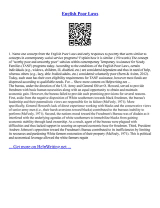English Poor Laws
1. Name one concept from the English Poor Laws and early responses to poverty that seem similar to
concepts in contemporary social service programs? Explain how it is similar. (150 words) The concept
of "worthy poor and unworthy poor" subsists within contemporary Temporary Assistance for Needy
Families (TANF) programs today. According to the conditions of the English Poor Laws, certain
individuals (e.g., widows, children, ill, disabled, etc.) are considered dependent and thus in need of help,
whereas others (e.g., lazy, able–bodied adults, etc.) considered voluntarily poor (Stern & Axinn, 2012).
Today, each state has their own eligibility requirements for TANF assistance, however most funds are
dispersed according to qualifiable needs. For ... Show more content on Helpwriting.net ...
The bureau, under the direction of the U.S. Army and General Oliver O. Howard, served to provide
freedmen with basic human necessities along with an equal opportunity to obtain and maintain
economic gain. However, the bureau failed to provide such promising provisions for several reasons.
First, aside from the negative disposition of White southerners towards black freedmen, the bureau's
leadership and their paternalistic views are responsible for its failure (McFeely, 1971). More
specifically, General Howard's lack of direct experience working with blacks and the conservative views
of senior army men (i.e., their harsh aversions toward blacks) contributed to the bureaus inability to
perform (McFeely, 1971). Second, the nations mood toward the Freedmen's Bureau was of disdain as it
interfered with the underlying agendas of white southerners to immobilize blacks from gaining
economic stability through land ownership. As a result, agent of the bureau were plagued with
difficulties and thus lacked support in securing an upward economic base for freedmen. Third, President
Andrew Johnson's opposition toward the Freedman's Bureau contributed to its inefficiencies by limiting
its resources and pardoning White farmers restoration of their property (McFeely, 1971). This is political
and economical leverage allowed the white farmers regain
... Get more on HelpWriting.net ...
 