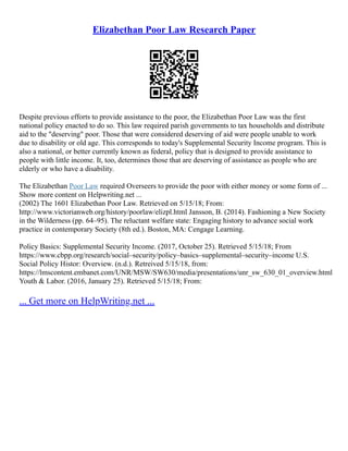 Elizabethan Poor Law Research Paper
Despite previous efforts to provide assistance to the poor, the Elizabethan Poor Law was the first
national policy enacted to do so. This law required parish governments to tax households and distribute
aid to the "deserving" poor. Those that were considered deserving of aid were people unable to work
due to disability or old age. This corresponds to today's Supplemental Security Income program. This is
also a national, or better currently known as federal, policy that is designed to provide assistance to
people with little income. It, too, determines those that are deserving of assistance as people who are
elderly or who have a disability.
The Elizabethan Poor Law required Overseers to provide the poor with either money or some form of ...
Show more content on Helpwriting.net ...
(2002) The 1601 Elizabethan Poor Law. Retrieved on 5/15/18; From:
http://www.victorianweb.org/history/poorlaw/elizpl.html Jansson, B. (2014). Fashioning a New Society
in the Wilderness (pp. 64–95). The reluctant welfare state: Engaging history to advance social work
practice in contemporary Society (8th ed.). Boston, MA: Cengage Learning.
Policy Basics: Supplemental Security Income. (2017, October 25). Retrieved 5/15/18; From
https://www.cbpp.org/research/social–security/policy–basics–supplemental–security–income U.S.
Social Policy Histor: Overview. (n.d.). Retreived 5/15/18, from:
https://lmscontent.embanet.com/UNR/MSW/SW630/media/presentations/unr_sw_630_01_overview.html
Youth & Labor. (2016, January 25). Retrieved 5/15/18; From:
... Get more on HelpWriting.net ...
 