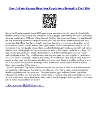 How Did Workhouses Help Poor People Were Treated In The 1800s
During the Victorians period, around 1800, poor people were taking care by buying food and cloths
thanks to money collected from land owners and wealthy people. But when the Poor Law Amendment
Act were proclaimed in 1834, everything changed. The Poor Law mentioned that no poor people could
get help unless they went to live in special workhouses. The idea behind workhouses was that poor
people were helped and that they eventually supported themselves by working in there. Poor people
worked at workhouses in order to have food, a place to live, clothes, education and medical care. In
workhouses lived poor people, orphaned and abandoned children, physically and mentally sick people,
disabled ones, elderly people, widows and unmarried women. Workhouses used to be very large. The
idea sounded good: help poor people. But the reality was different. In that period, people couldn't
understand poor people. They couldn't realize why they were poor, and poor population growth very
fast, so, in order to control this situation, they created the workhouses. They didn't wanted more poor
people, so they made sure that people feared the workhouses and that they would do anything to keep
out of that places. And poor ones were right to fear workhouses, because life in there was terrible. ...
Show more content on Helpwriting.net ...
They were punished if they tried to communicate with their relatives in there, so most families never
saw again their relatives once their entered to workhouses. They had to wear a uniform in order to
outside people knew that they were poor. They even were stripped and bathed under supervision.
Education for children was poor and they couldn't learn to read and write, and some child were sold to
work in factories and mines. Workhouses were a tool to humiliate people, and most of this people never
get out of that places (at least not alive or
... Get more on HelpWriting.net ...
 