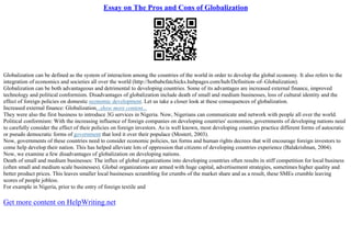 Essay on The Pros and Cons of Globalization
Globalization can be defined as the system of interaction among the countries of the world in order to develop the global economy. It also refers to the
integration of economics and societies all over the world (http://hotbabefatchicks.hubpages.com/hub/Definition–of–Globalization).
Globalization can be both advantageous and detrimental to developing countries. Some of its advantages are increased external finance, improved
technology and political conformism. Disadvantages of globalization include death of small and medium businesses, loss of cultural identity and the
effect of foreign policies on domestic economic development. Let us take a closer look at these consequences of globalization.
Increased external finance: Globalization...show more content...
They were also the first business to introduce 3G services in Nigeria. Now, Nigerians can communicate and network with people all over the world.
Political conformism: With the increasing influence of foreign companies on developing countries' economies, governments of developing nations need
to carefully consider the effect of their policies on foreign investors. As is well known, most developing countries practice different forms of autocratic
or pseudo democratic forms of government that lord it over their populace (Mostert, 2003).
Now, governments of these countries need to consider economic policies, tax forms and human rights decrees that will encourage foreign investors to
come help develop their nation. This has helped alleviate lots of oppression that citizens of developing countries experience (Balakrishnan, 2004).
Now, we examine a few disadvantages of globalization on developing nations.
Death of small and medium businesses: The influx of global organizations into developing countries often results in stiff competition for local business
(often small and medium scale businesses). Global organizations are armed with huge capital, advertisement strategies, sometimes higher quality and
better product prices. This leaves smaller local businesses scrambling for crumbs of the market share and as a result, these SMEs crumble leaving
scores of people jobless.
For example in Nigeria, prior to the entry of foreign textile and
Get more content on HelpWriting.net
 